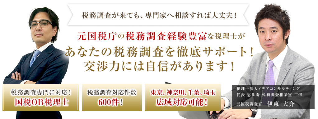 税務調査が来ても、専門家へ相談すれば大丈夫！
元国税庁の税務調査経験豊富な税理士があなたの税務調査を徹底サポート！交渉力には自信があります！
税務調査専門に対応！国税OB税理士
税務調査対応件数600件！
東京、神奈川、千葉、埼玉広域対応可能！
税理士法人イデアコンサルティング 
代表恵比寿 税務調査相談室 主催
元国税調査官　伊藤 大介