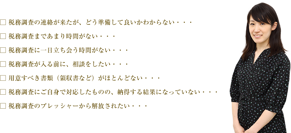 
□ 税務調査の連絡が来たが、どう準備して良いかわからない・・・
□ 税務調査まであまり時間がない・・・
□ 税務調査に一日立ち会う時間がない・・・
□ 税務調査が入る前に、相談をしたい・・・
□ 用意すべき書類（領収書など）がほとんどない・・・
□ 税務調査にご自身で対応したものの、納得する結果になっていない・・・
□ 税務調査のプレッシャーから解放されたい・・・