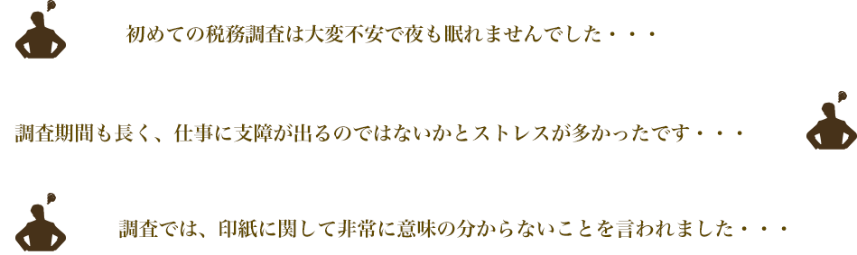 
初めての税務調査は大変不安で夜も眠れませんでした・・・
調査期間も長く、仕事に支障が出るのではないかとストレスが多かったです・・・
調査では、印紙に関して非常に意味の分からないことを言われました・・・