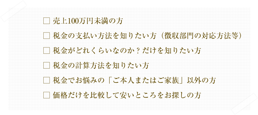 
□ 売上100万円未満の方
□ 税金の支払い方法を知りたい方（徴収部門の対応方法等）
□ 税金がどれくらいなのか？だけを知りたい方
□ 税金の計算方法を知りたい方
□ 税金でお悩みの「ご本人またはご家族」以外の方
□ 価格だけを比較して安いところをお探しの方