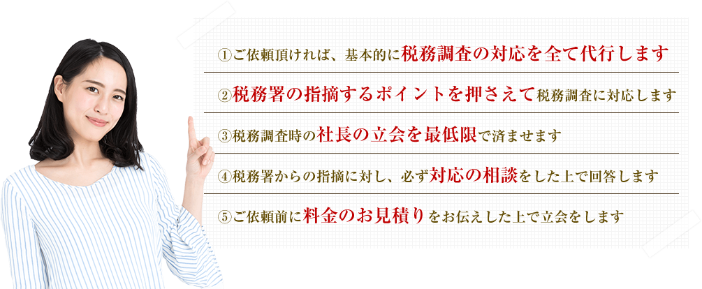 ①ご依頼頂ければ、基本的に税務調査の対応を全て代行します
②税務署の指摘するポイントを押さえて税務調査に対応します
③税務調査時の社長の立会を最低限で済ませます
④税務署からの指摘に対し、必ず対応の相談をした上で回答します
⑤ご依頼前に料金のお見積りをお伝えした上で立会をします